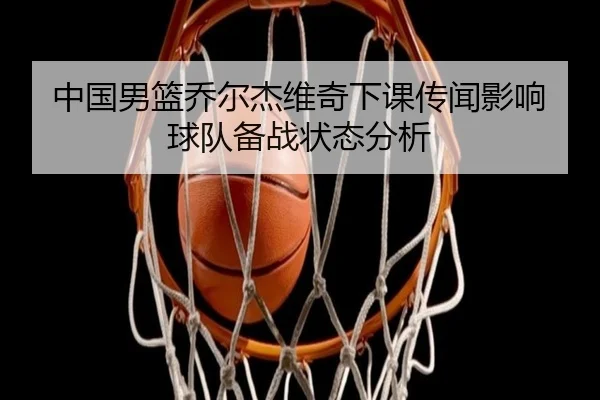 中国男篮乔尔杰维奇下课传闻影响球队备战状态分析